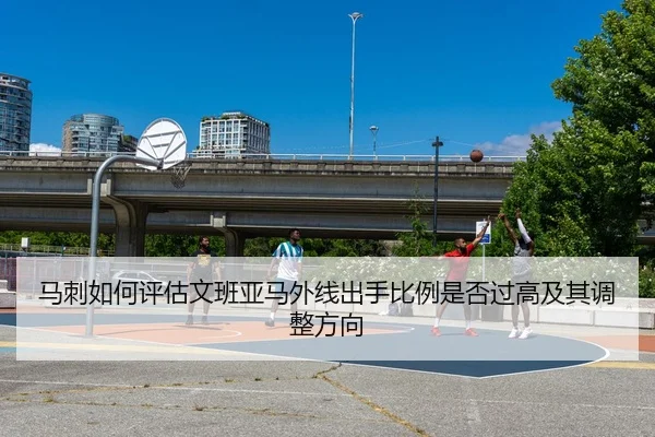 马刺如何评估文班亚马外线出手比例是否过高及其调整方向（kaiyun）