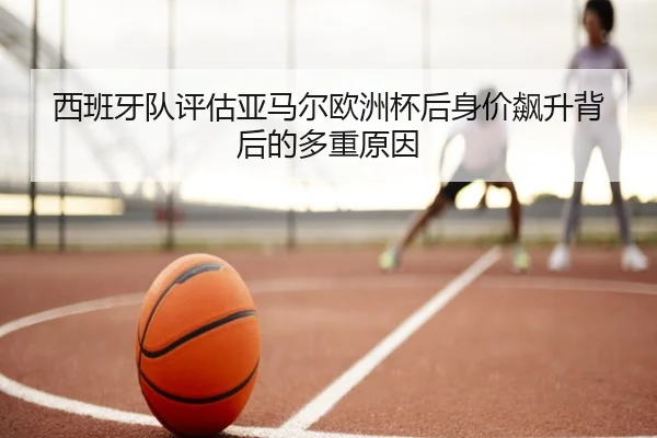西班牙队评估亚马尔欧洲杯后身价飙升背后的多重原因（kaiyun）