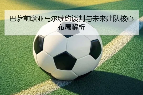 巴萨前瞻亚马尔续约谈判与未来建队核心布局解析（kaiyun）