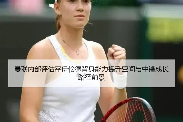 曼联内部评估霍伊伦德背身能力提升空间与中锋成长路径前景（kaiyun）