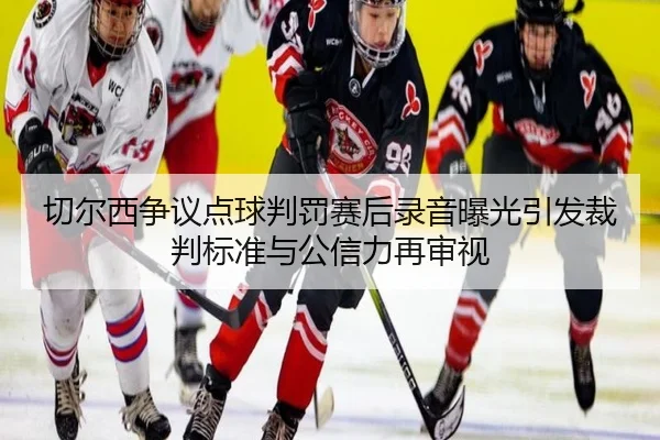 切尔西争议点球判罚赛后录音曝光引发裁判标准与公信力再审视（kaiyun）