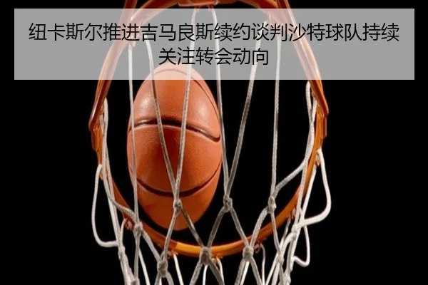 纽卡斯尔推进吉马良斯续约谈判沙特球队持续关注转会动向（kaiyun）